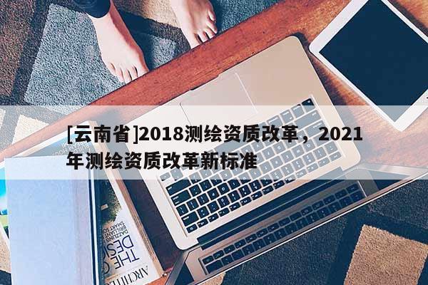 [云南省]2018測繪資質改革，2021年測繪資質改革新標準