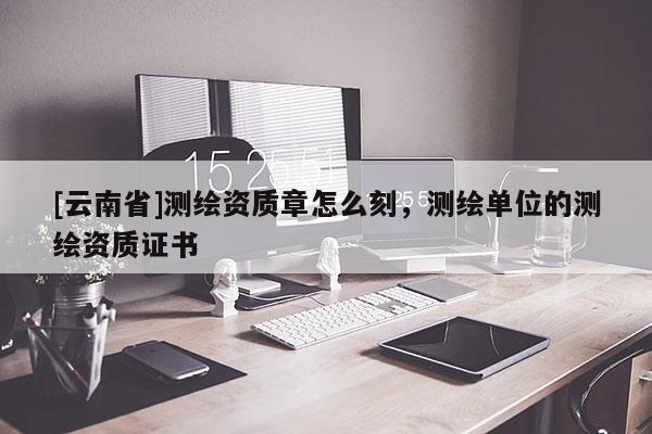[云南省]測(cè)繪資質(zhì)章怎么刻，測(cè)繪單位的測(cè)繪資質(zhì)證書