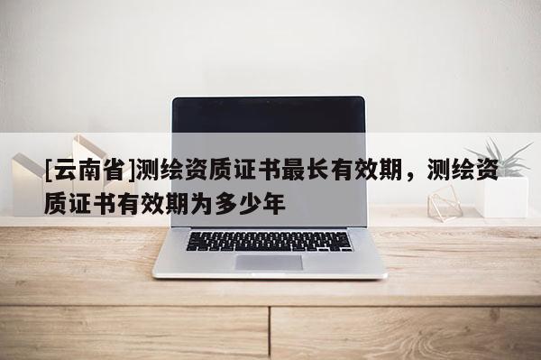 [云南省]測繪資質(zhì)證書最長有效期，測繪資質(zhì)證書有效期為多少年