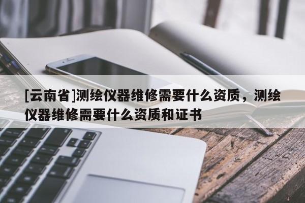 [云南省]測繪儀器維修需要什么資質(zhì)，測繪儀器維修需要什么資質(zhì)和證書