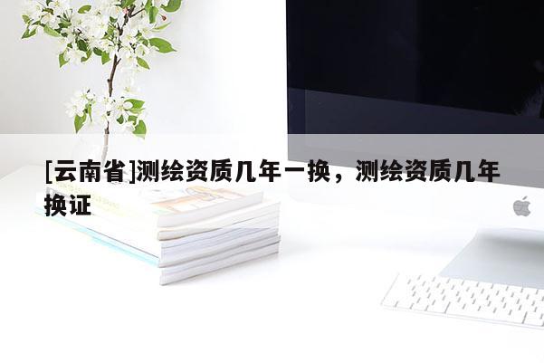 [云南省]測繪資質(zhì)幾年一換，測繪資質(zhì)幾年換證