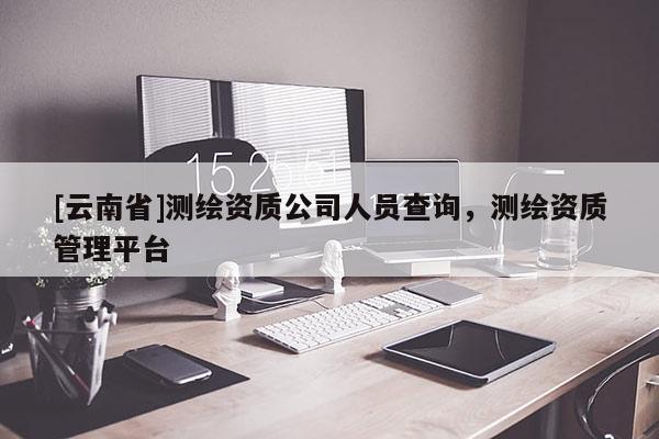 [云南省]測繪資質(zhì)公司人員查詢，測繪資質(zhì)管理平臺