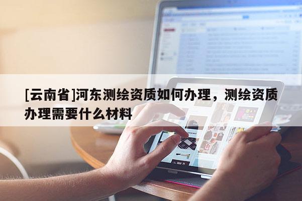 [云南省]河?xùn)|測(cè)繪資質(zhì)如何辦理，測(cè)繪資質(zhì)辦理需要什么材料