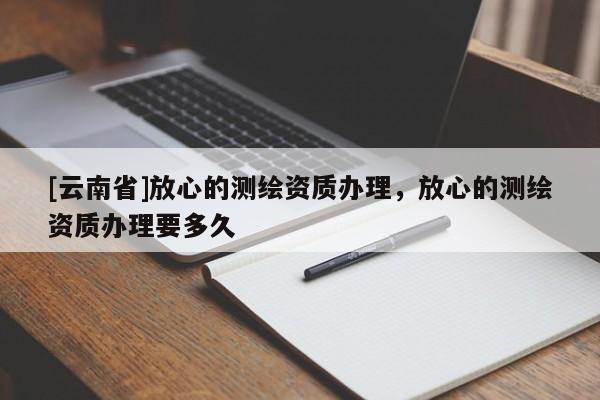 [云南省]放心的測繪資質(zhì)辦理，放心的測繪資質(zhì)辦理要多久