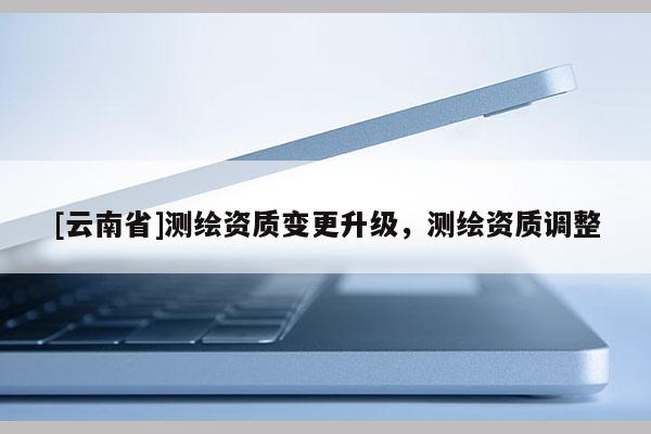 [云南省]測繪資質(zhì)變更升級，測繪資質(zhì)調(diào)整