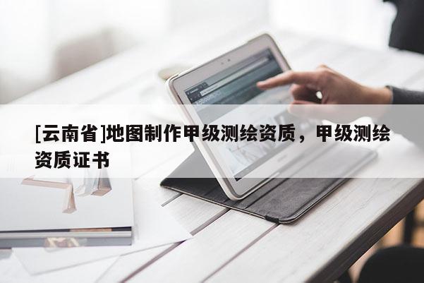 [云南省]地圖制作甲級測繪資質(zhì)，甲級測繪資質(zhì)證書