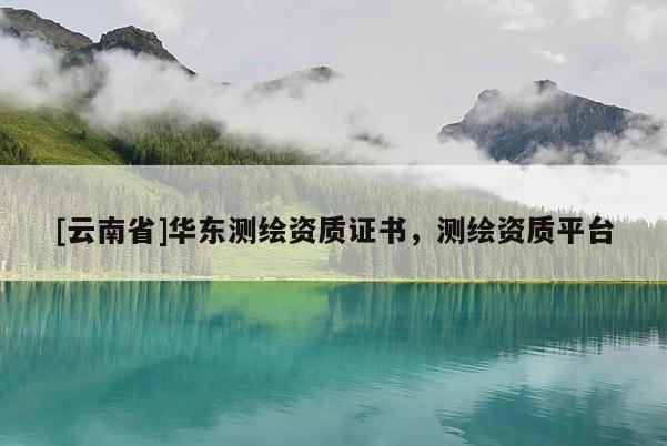 [云南省]華東測繪資質(zhì)證書，測繪資質(zhì)平臺