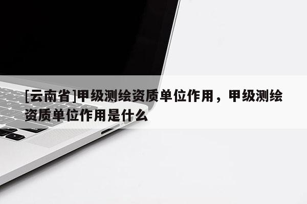 [云南省]甲級(jí)測(cè)繪資質(zhì)單位作用，甲級(jí)測(cè)繪資質(zhì)單位作用是什么