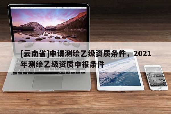 [云南省]申請測繪乙級資質(zhì)條件，2021年測繪乙級資質(zhì)申報(bào)條件