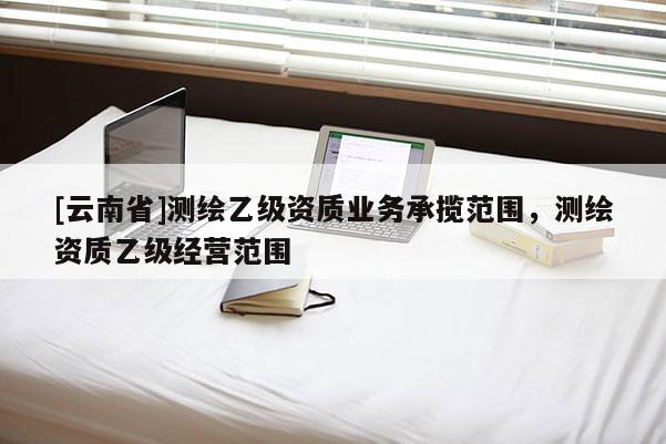[云南省]測(cè)繪乙級(jí)資質(zhì)業(yè)務(wù)承攬范圍，測(cè)繪資質(zhì)乙級(jí)經(jīng)營范圍
