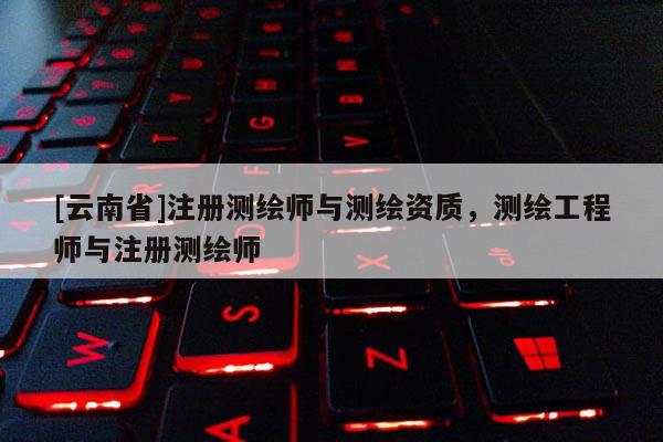 [云南省]注冊測繪師與測繪資質(zhì)，測繪工程師與注冊測繪師