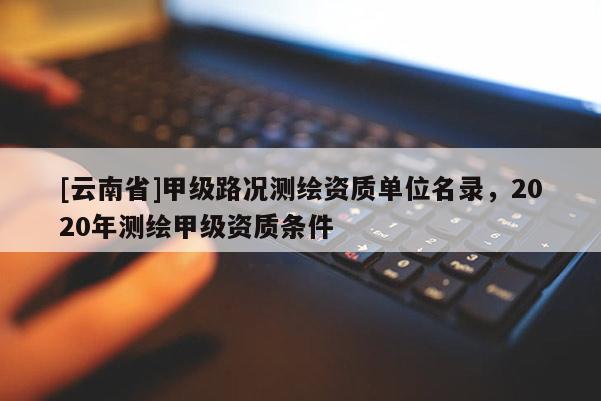 [云南省]甲級路況測繪資質(zhì)單位名錄，2020年測繪甲級資質(zhì)條件