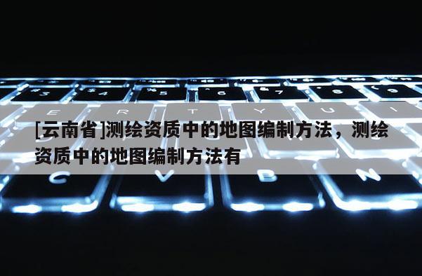 [云南省]測繪資質(zhì)中的地圖編制方法，測繪資質(zhì)中的地圖編制方法有