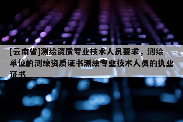 [云南省]測(cè)繪資質(zhì)專業(yè)技術(shù)人員要求，測(cè)繪單位的測(cè)繪資質(zhì)證書測(cè)繪專業(yè)技術(shù)人員的執(zhí)業(yè)證書