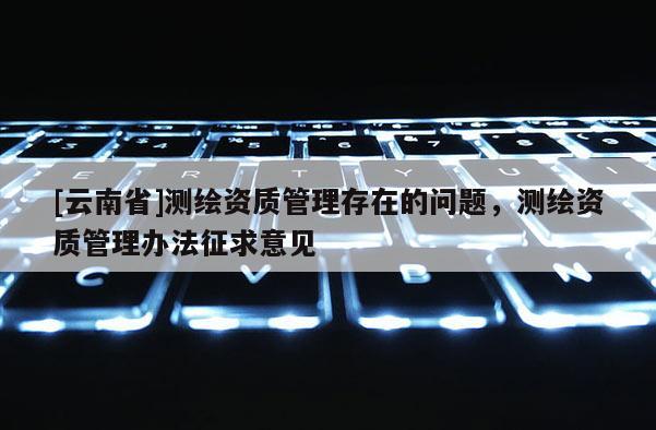 [云南省]測繪資質(zhì)管理存在的問題，測繪資質(zhì)管理辦法征求意見