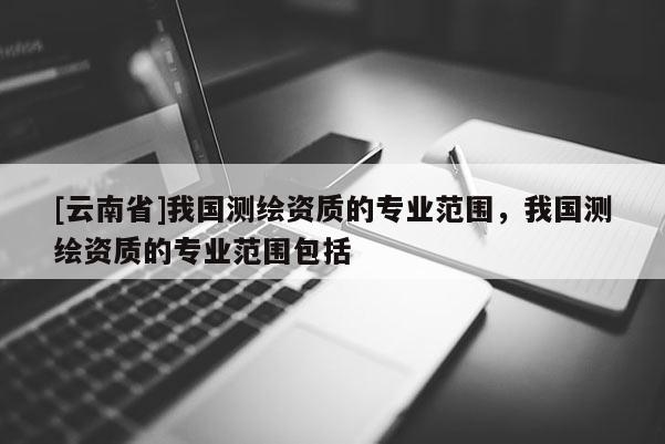 [云南省]我國測繪資質(zhì)的專業(yè)范圍，我國測繪資質(zhì)的專業(yè)范圍包括