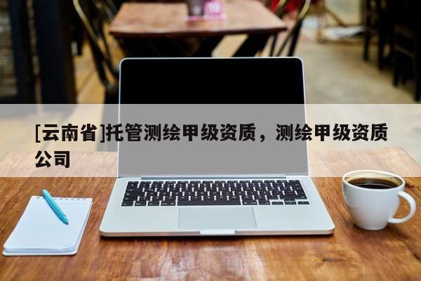 [云南省]托管測(cè)繪甲級(jí)資質(zhì)，測(cè)繪甲級(jí)資質(zhì)公司