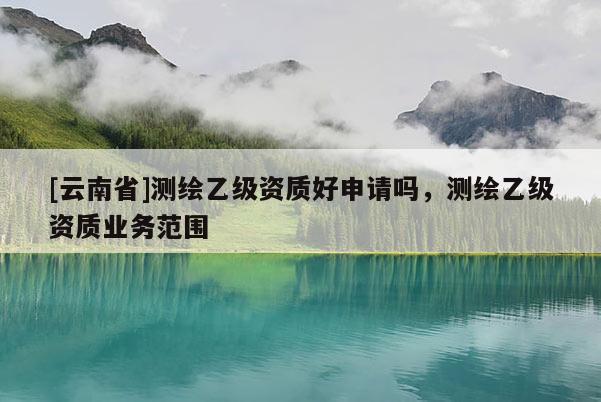 [云南省]測(cè)繪乙級(jí)資質(zhì)好申請(qǐng)嗎，測(cè)繪乙級(jí)資質(zhì)業(yè)務(wù)范圍