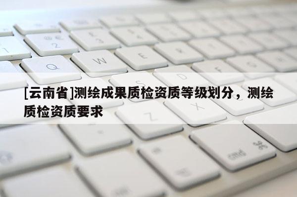 [云南省]測繪成果質檢資質等級劃分，測繪質檢資質要求
