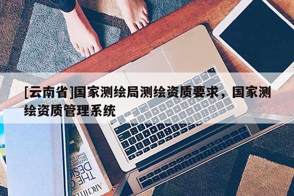[云南省]國(guó)家測(cè)繪局測(cè)繪資質(zhì)要求，國(guó)家測(cè)繪資質(zhì)管理系統(tǒng)