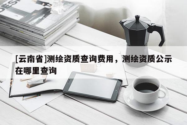 [云南省]測繪資質(zhì)查詢費(fèi)用，測繪資質(zhì)公示在哪里查詢