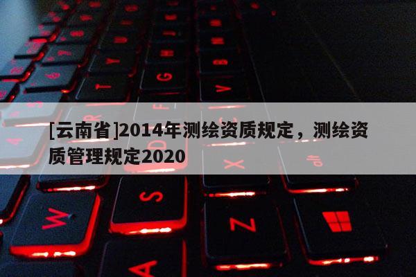 [云南省]2014年測繪資質(zhì)規(guī)定，測繪資質(zhì)管理規(guī)定2020