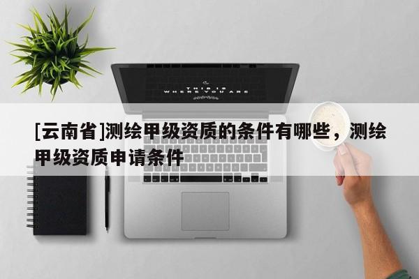 [云南省]測繪甲級資質(zhì)的條件有哪些，測繪甲級資質(zhì)申請條件