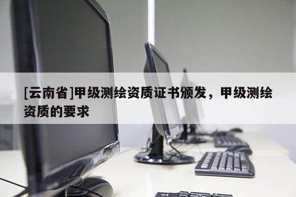 [云南省]甲級測繪資質(zhì)證書頒發(fā)，甲級測繪資質(zhì)的要求