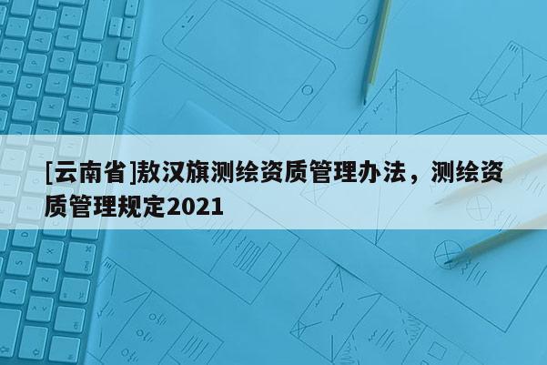 [云南省]敖漢旗測(cè)繪資質(zhì)管理辦法，測(cè)繪資質(zhì)管理規(guī)定2021