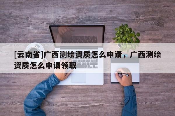 [云南省]廣西測繪資質(zhì)怎么申請，廣西測繪資質(zhì)怎么申請領(lǐng)取