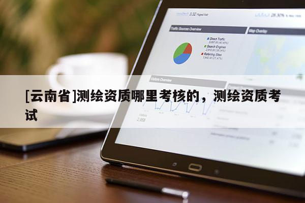 [云南省]測(cè)繪資質(zhì)哪里考核的，測(cè)繪資質(zhì)考試