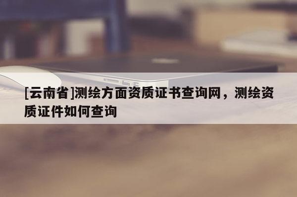 [云南省]測(cè)繪方面資質(zhì)證書查詢網(wǎng)，測(cè)繪資質(zhì)證件如何查詢
