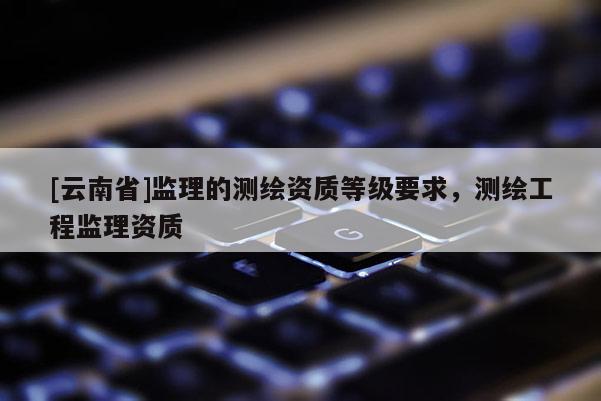 [云南省]監(jiān)理的測(cè)繪資質(zhì)等級(jí)要求，測(cè)繪工程監(jiān)理資質(zhì)