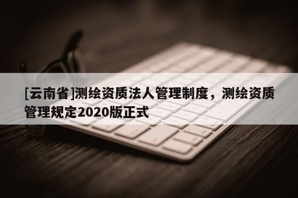 [云南省]測繪資質(zhì)法人管理制度，測繪資質(zhì)管理規(guī)定2020版正式
