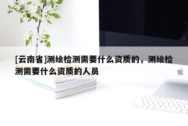 [云南省]測(cè)繪檢測(cè)需要什么資質(zhì)的，測(cè)繪檢測(cè)需要什么資質(zhì)的人員
