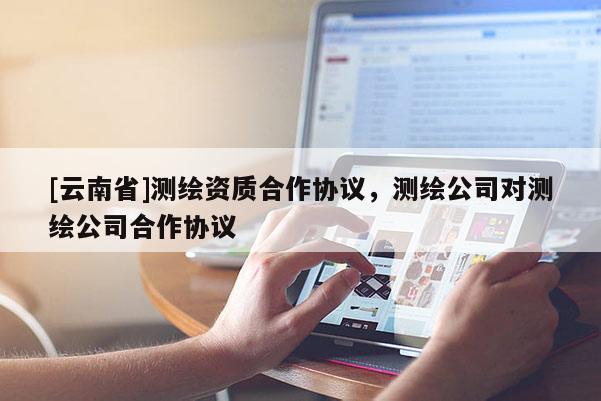 [云南省]測繪資質(zhì)合作協(xié)議，測繪公司對測繪公司合作協(xié)議