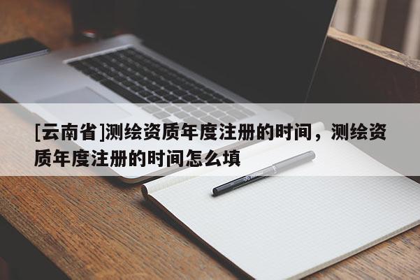 [云南省]測(cè)繪資質(zhì)年度注冊(cè)的時(shí)間，測(cè)繪資質(zhì)年度注冊(cè)的時(shí)間怎么填