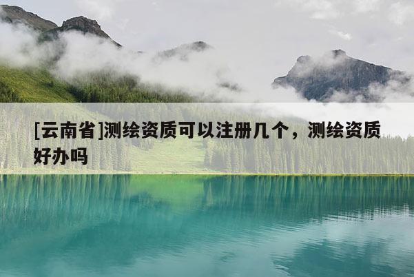 [云南省]測繪資質(zhì)可以注冊幾個，測繪資質(zhì)好辦嗎