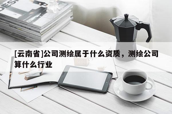 [云南省]公司測(cè)繪屬于什么資質(zhì)，測(cè)繪公司算什么行業(yè)