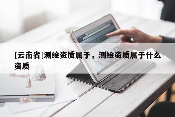 [云南省]測繪資質(zhì)屬于，測繪資質(zhì)屬于什么資質(zhì)