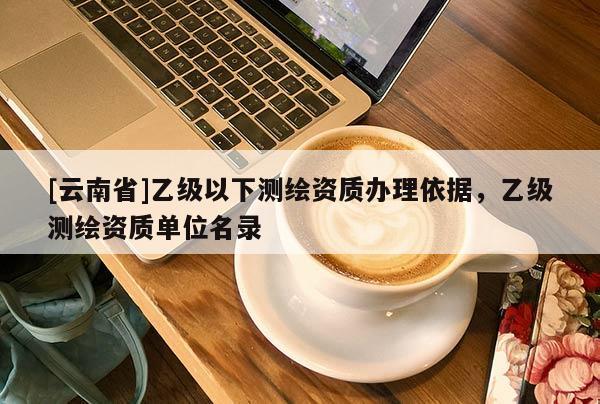 [云南省]乙級(jí)以下測(cè)繪資質(zhì)辦理依據(jù)，乙級(jí)測(cè)繪資質(zhì)單位名錄