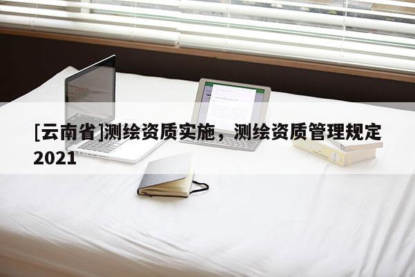 [云南省]測繪資質(zhì)實施，測繪資質(zhì)管理規(guī)定2021