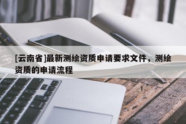 [云南省]最新測繪資質(zhì)申請要求文件，測繪資質(zhì)的申請流程