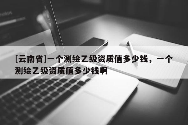 [云南省]一個測繪乙級資質(zhì)值多少錢，一個測繪乙級資質(zhì)值多少錢啊
