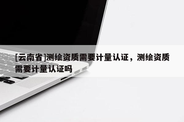 [云南省]測繪資質(zhì)需要計量認證，測繪資質(zhì)需要計量認證嗎