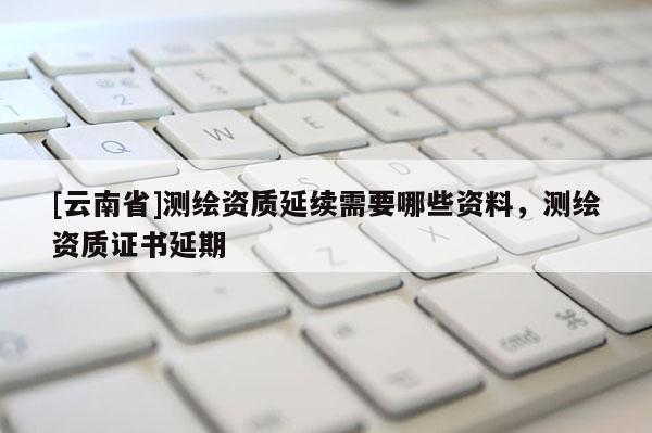 [云南省]測(cè)繪資質(zhì)延續(xù)需要哪些資料，測(cè)繪資質(zhì)證書延期