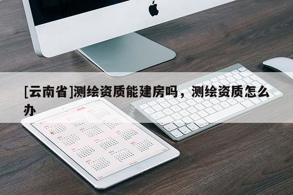 [云南省]測繪資質(zhì)能建房嗎，測繪資質(zhì)怎么辦