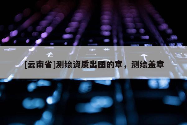 [云南省]測繪資質(zhì)出圖的章，測繪蓋章