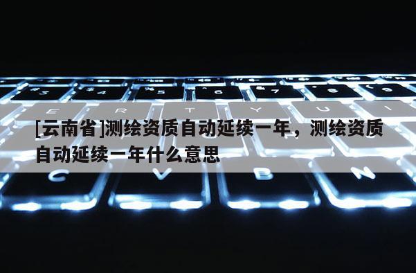 [云南省]測(cè)繪資質(zhì)自動(dòng)延續(xù)一年，測(cè)繪資質(zhì)自動(dòng)延續(xù)一年什么意思