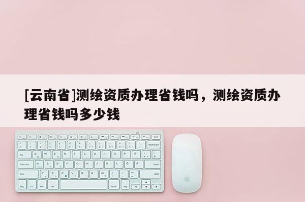 [云南省]測(cè)繪資質(zhì)辦理省錢嗎，測(cè)繪資質(zhì)辦理省錢嗎多少錢